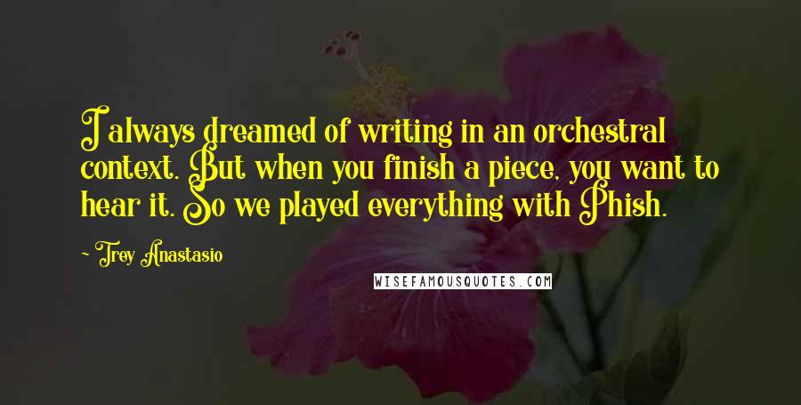 Trey Anastasio Quotes: I always dreamed of writing in an orchestral context. But when you finish a piece, you want to hear it. So we played everything with Phish.