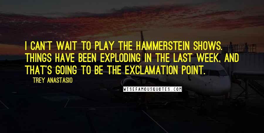 Trey Anastasio Quotes: I can't wait to play the Hammerstein shows. Things have been exploding in the last week, and that's going to be the exclamation point.