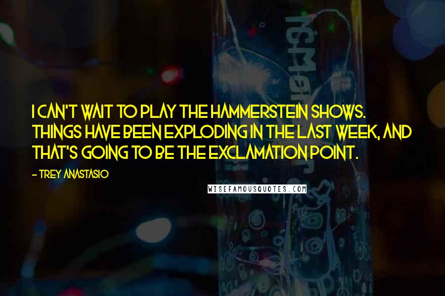 Trey Anastasio Quotes: I can't wait to play the Hammerstein shows. Things have been exploding in the last week, and that's going to be the exclamation point.