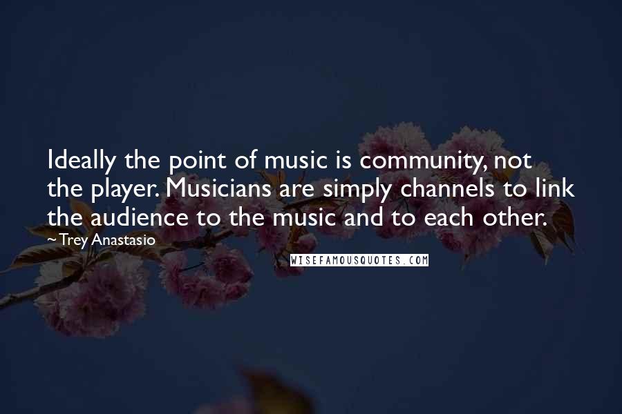 Trey Anastasio Quotes: Ideally the point of music is community, not the player. Musicians are simply channels to link the audience to the music and to each other.