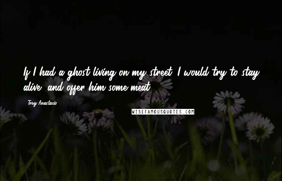 Trey Anastasio Quotes: If I had a ghost living on my street. I would try to stay alive, and offer him some meat!