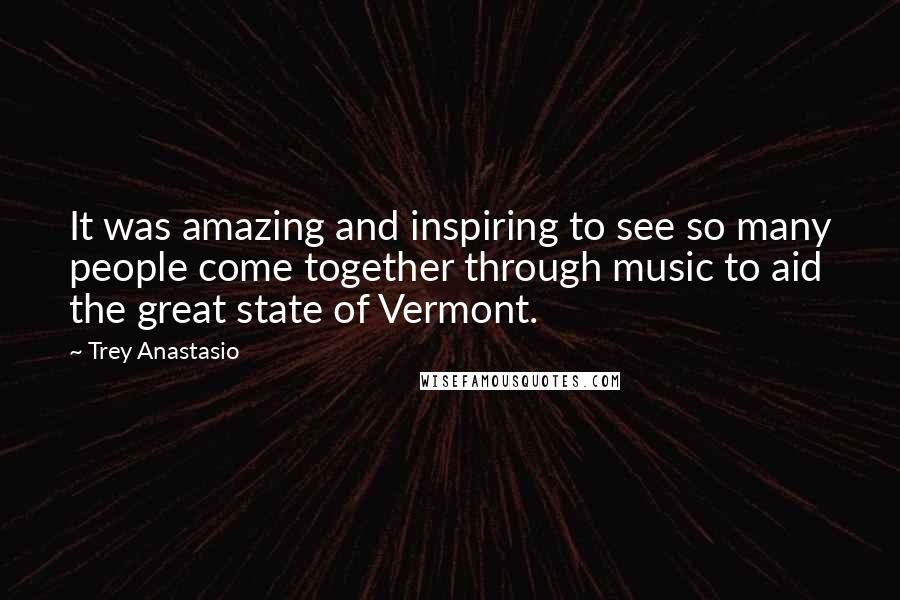 Trey Anastasio Quotes: It was amazing and inspiring to see so many people come together through music to aid the great state of Vermont.