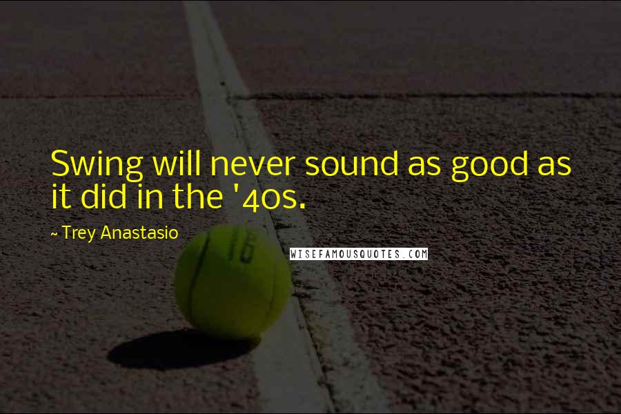 Trey Anastasio Quotes: Swing will never sound as good as it did in the '40s.