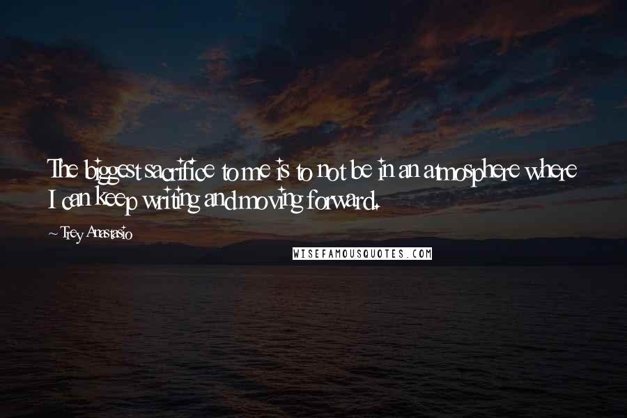 Trey Anastasio Quotes: The biggest sacrifice to me is to not be in an atmosphere where I can keep writing and moving forward.