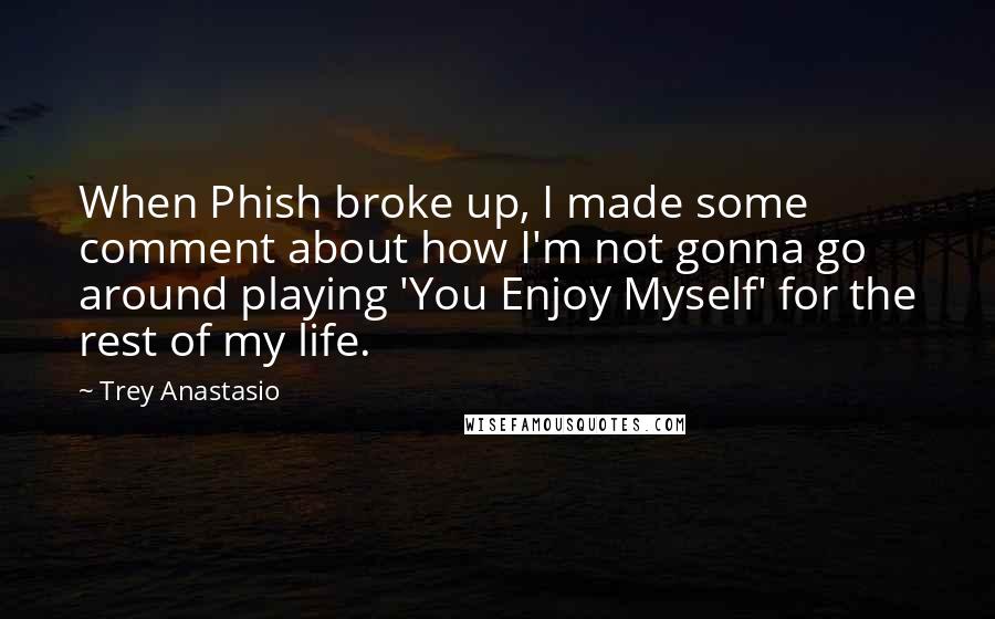 Trey Anastasio Quotes: When Phish broke up, I made some comment about how I'm not gonna go around playing 'You Enjoy Myself' for the rest of my life.