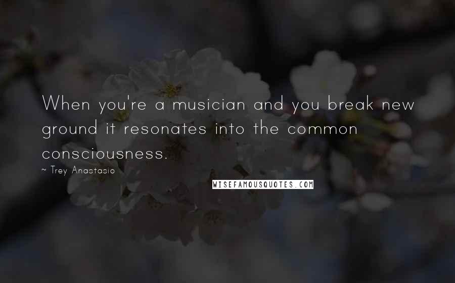 Trey Anastasio Quotes: When you're a musician and you break new ground it resonates into the common consciousness.