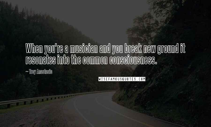 Trey Anastasio Quotes: When you're a musician and you break new ground it resonates into the common consciousness.