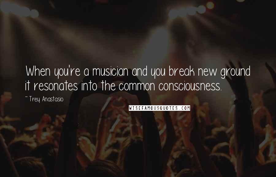 Trey Anastasio Quotes: When you're a musician and you break new ground it resonates into the common consciousness.