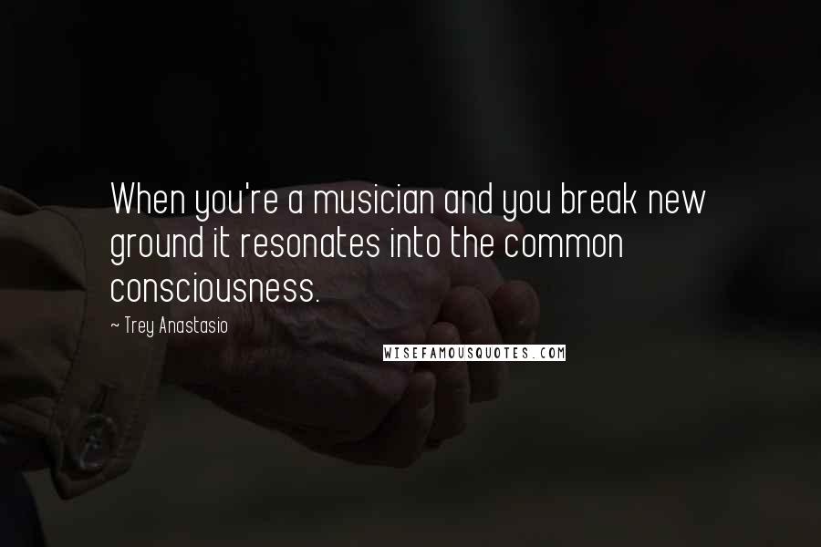 Trey Anastasio Quotes: When you're a musician and you break new ground it resonates into the common consciousness.