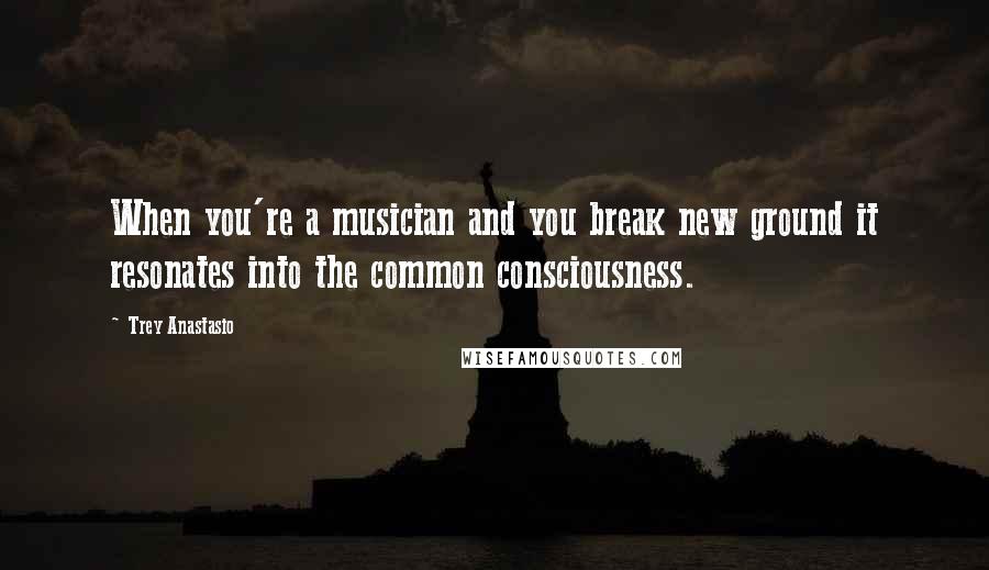 Trey Anastasio Quotes: When you're a musician and you break new ground it resonates into the common consciousness.