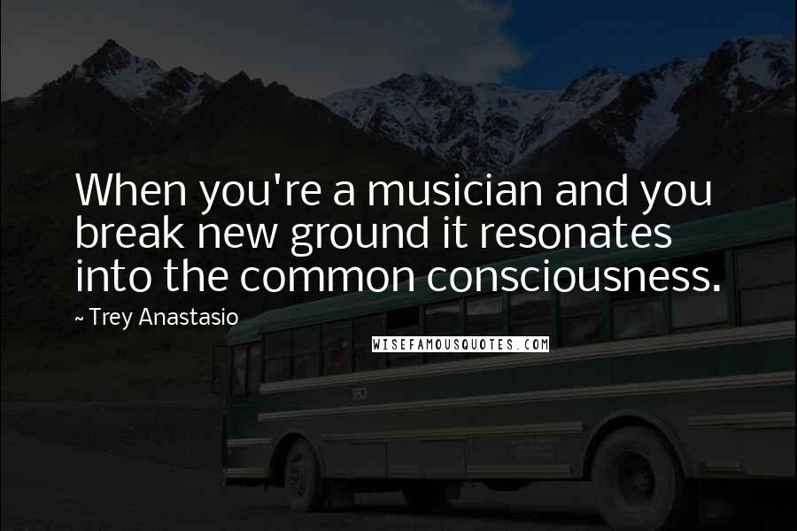 Trey Anastasio Quotes: When you're a musician and you break new ground it resonates into the common consciousness.