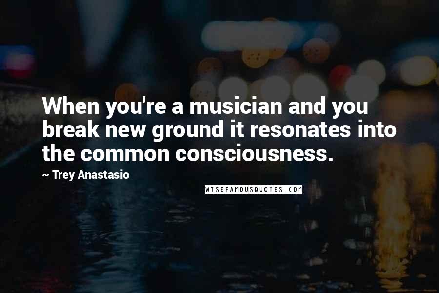 Trey Anastasio Quotes: When you're a musician and you break new ground it resonates into the common consciousness.