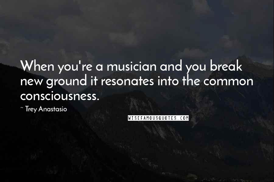 Trey Anastasio Quotes: When you're a musician and you break new ground it resonates into the common consciousness.