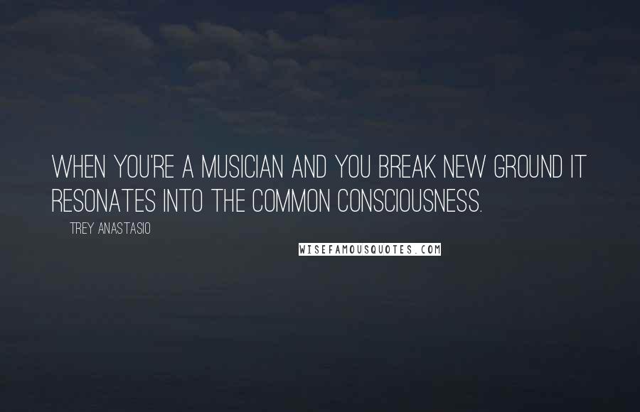 Trey Anastasio Quotes: When you're a musician and you break new ground it resonates into the common consciousness.