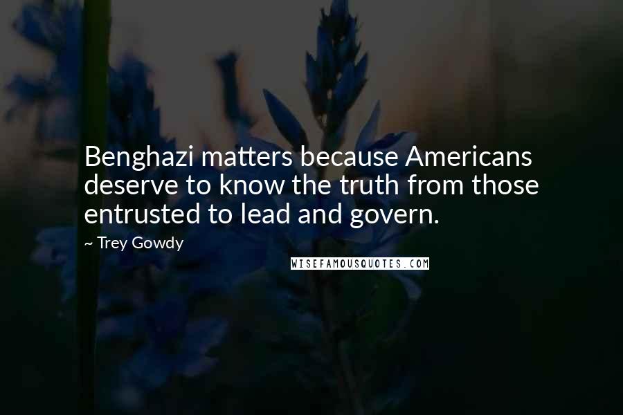 Trey Gowdy Quotes: Benghazi matters because Americans deserve to know the truth from those entrusted to lead and govern.