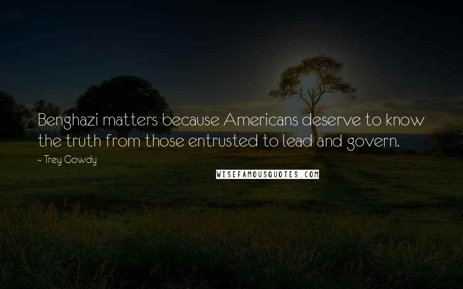 Trey Gowdy Quotes: Benghazi matters because Americans deserve to know the truth from those entrusted to lead and govern.