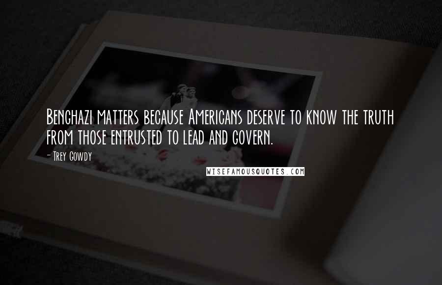 Trey Gowdy Quotes: Benghazi matters because Americans deserve to know the truth from those entrusted to lead and govern.