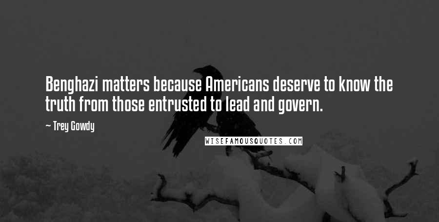 Trey Gowdy Quotes: Benghazi matters because Americans deserve to know the truth from those entrusted to lead and govern.