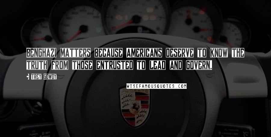 Trey Gowdy Quotes: Benghazi matters because Americans deserve to know the truth from those entrusted to lead and govern.