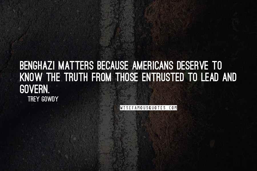 Trey Gowdy Quotes: Benghazi matters because Americans deserve to know the truth from those entrusted to lead and govern.