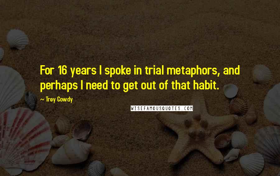Trey Gowdy Quotes: For 16 years I spoke in trial metaphors, and perhaps I need to get out of that habit.