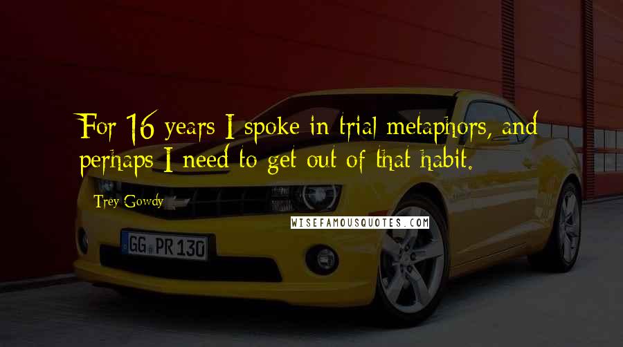 Trey Gowdy Quotes: For 16 years I spoke in trial metaphors, and perhaps I need to get out of that habit.