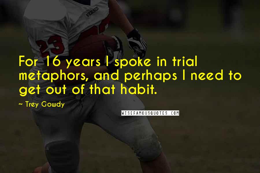 Trey Gowdy Quotes: For 16 years I spoke in trial metaphors, and perhaps I need to get out of that habit.