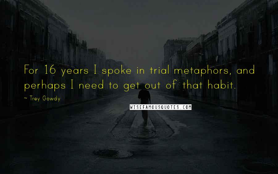 Trey Gowdy Quotes: For 16 years I spoke in trial metaphors, and perhaps I need to get out of that habit.