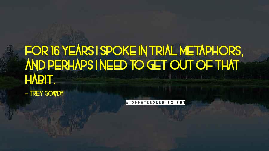 Trey Gowdy Quotes: For 16 years I spoke in trial metaphors, and perhaps I need to get out of that habit.