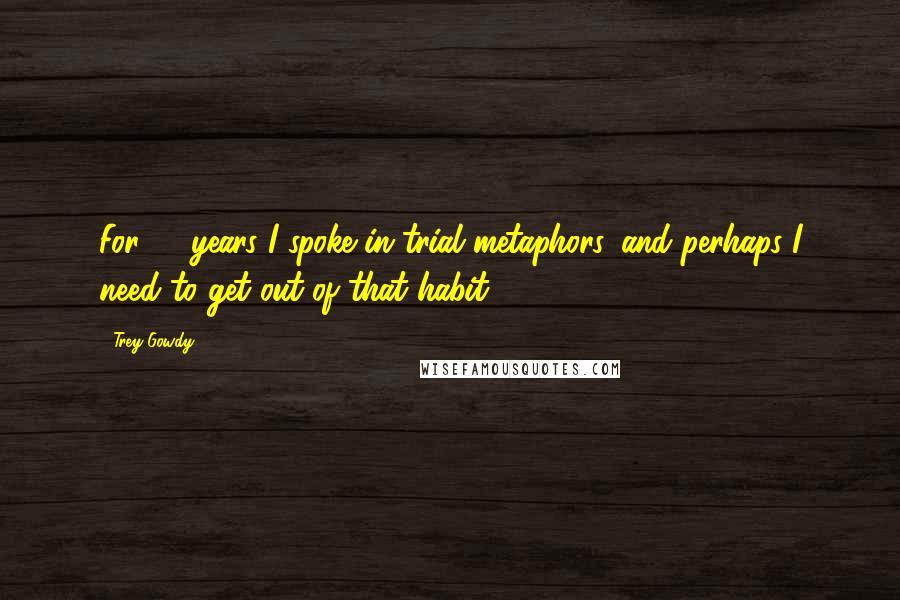 Trey Gowdy Quotes: For 16 years I spoke in trial metaphors, and perhaps I need to get out of that habit.
