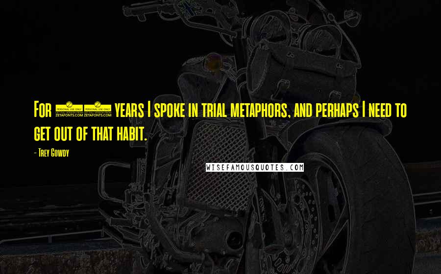 Trey Gowdy Quotes: For 16 years I spoke in trial metaphors, and perhaps I need to get out of that habit.
