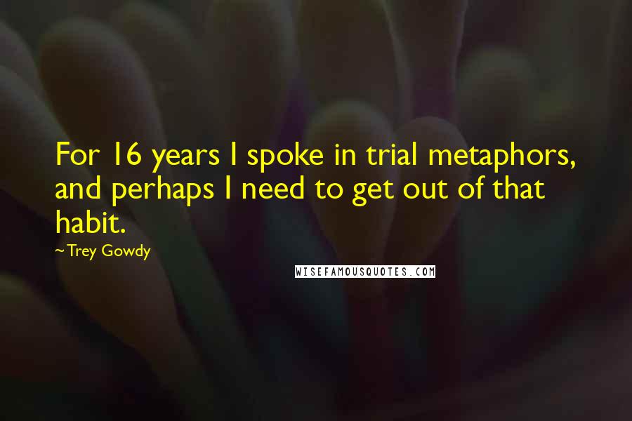 Trey Gowdy Quotes: For 16 years I spoke in trial metaphors, and perhaps I need to get out of that habit.
