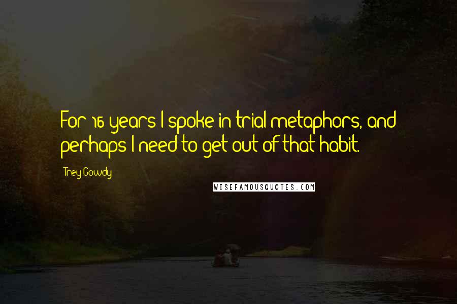 Trey Gowdy Quotes: For 16 years I spoke in trial metaphors, and perhaps I need to get out of that habit.