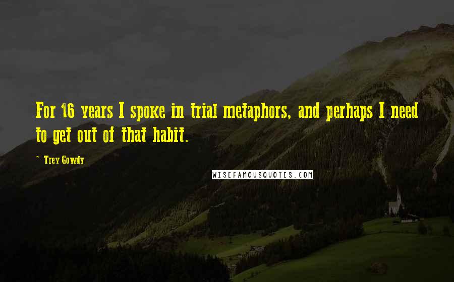 Trey Gowdy Quotes: For 16 years I spoke in trial metaphors, and perhaps I need to get out of that habit.