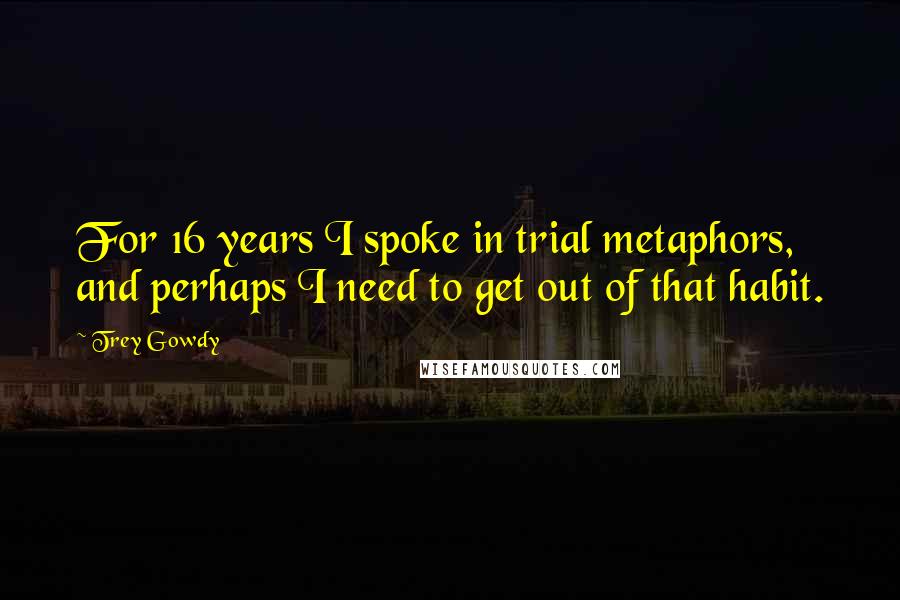 Trey Gowdy Quotes: For 16 years I spoke in trial metaphors, and perhaps I need to get out of that habit.