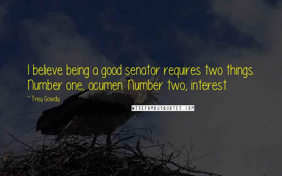 Trey Gowdy Quotes: I believe being a good senator requires two things. Number one, acumen. Number two, interest.