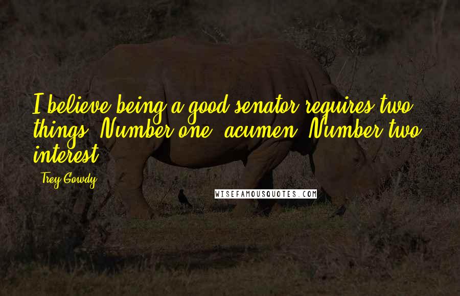 Trey Gowdy Quotes: I believe being a good senator requires two things. Number one, acumen. Number two, interest.