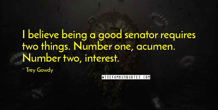 Trey Gowdy Quotes: I believe being a good senator requires two things. Number one, acumen. Number two, interest.