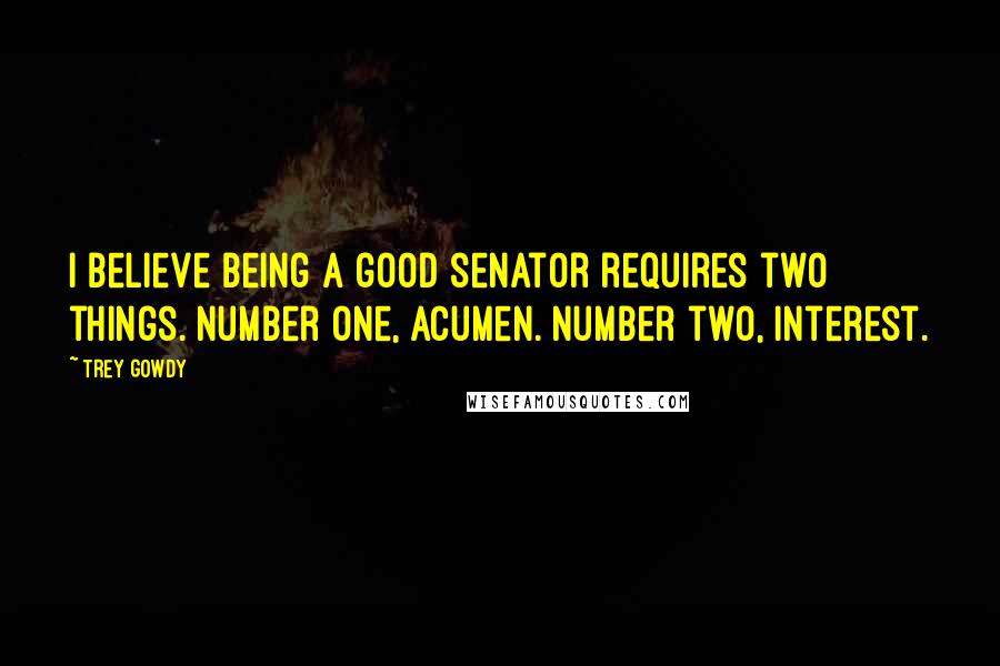 Trey Gowdy Quotes: I believe being a good senator requires two things. Number one, acumen. Number two, interest.