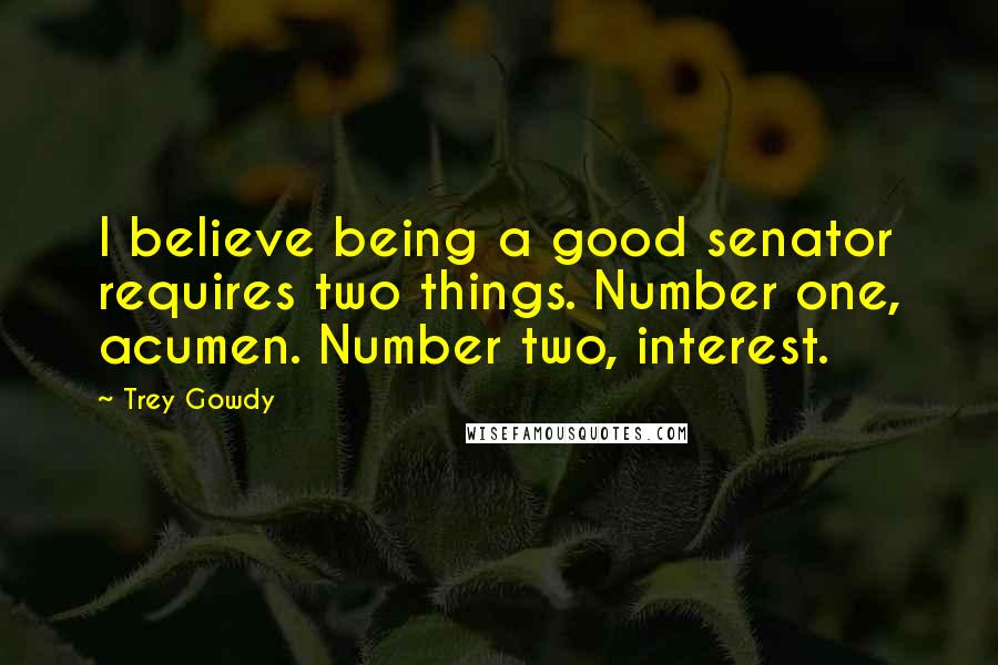 Trey Gowdy Quotes: I believe being a good senator requires two things. Number one, acumen. Number two, interest.