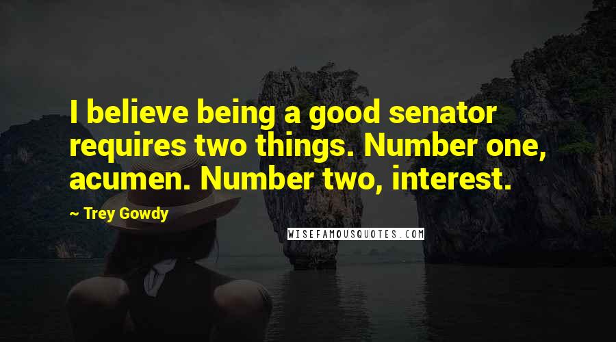 Trey Gowdy Quotes: I believe being a good senator requires two things. Number one, acumen. Number two, interest.