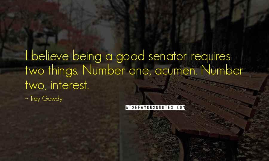 Trey Gowdy Quotes: I believe being a good senator requires two things. Number one, acumen. Number two, interest.