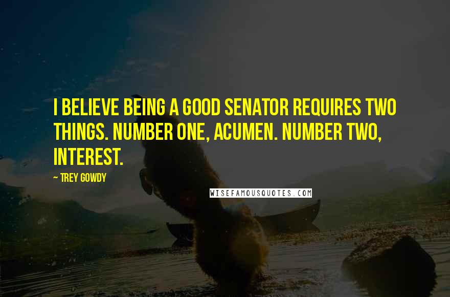 Trey Gowdy Quotes: I believe being a good senator requires two things. Number one, acumen. Number two, interest.