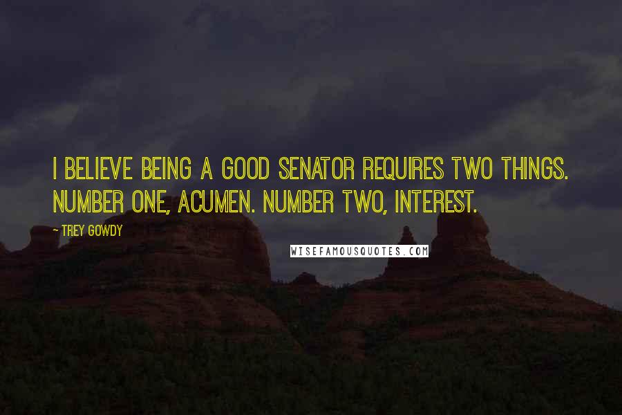 Trey Gowdy Quotes: I believe being a good senator requires two things. Number one, acumen. Number two, interest.