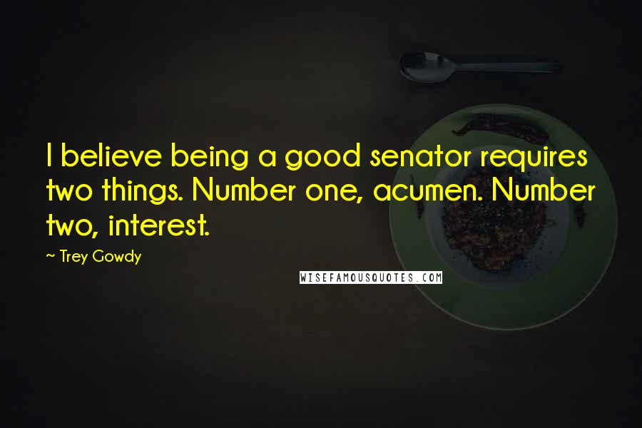 Trey Gowdy Quotes: I believe being a good senator requires two things. Number one, acumen. Number two, interest.