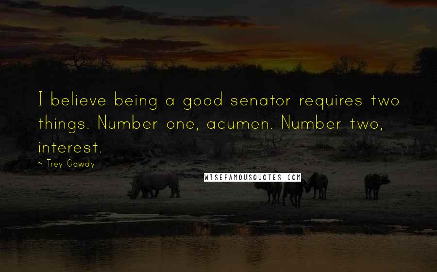 Trey Gowdy Quotes: I believe being a good senator requires two things. Number one, acumen. Number two, interest.