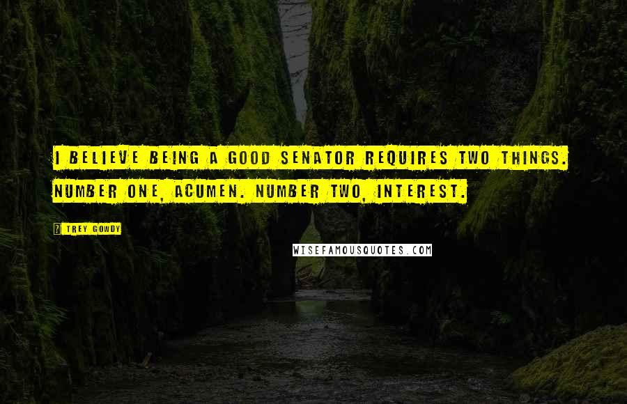 Trey Gowdy Quotes: I believe being a good senator requires two things. Number one, acumen. Number two, interest.