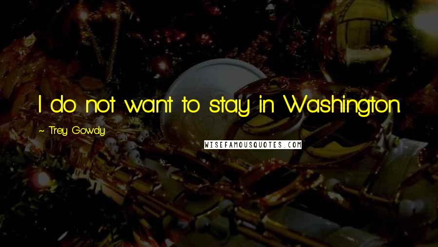 Trey Gowdy Quotes: I do not want to stay in Washington.