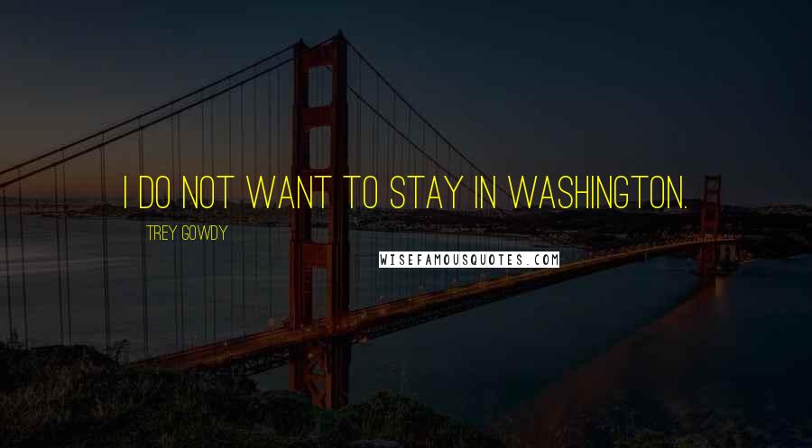 Trey Gowdy Quotes: I do not want to stay in Washington.