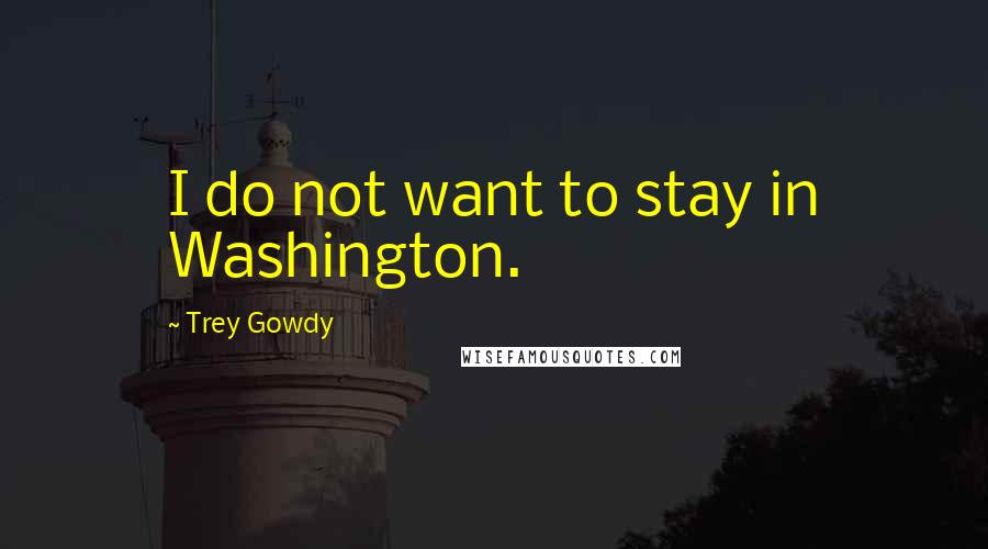 Trey Gowdy Quotes: I do not want to stay in Washington.